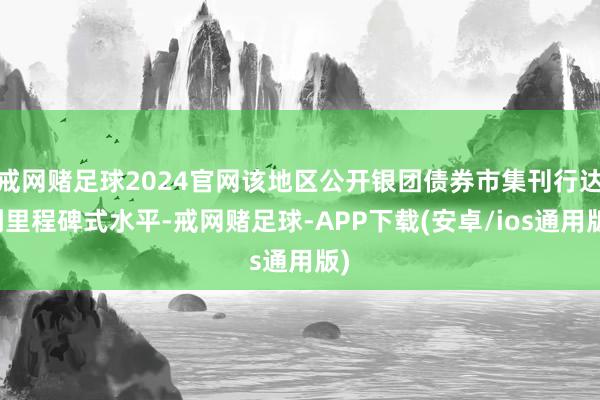 戒网赌足球2024官网该地区公开银团债券市集刊行达到里程碑式水平-戒网赌足球-APP下载(安卓/ios通用版)