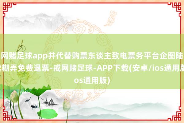 网赌足球app并代替购票东谈主致电票务平台企图陆续糊弄免费退票-戒网赌足球-APP下载(安卓/ios通用版)