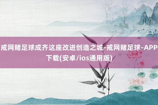 戒网赌足球成齐这座改进创造之城-戒网赌足球-APP下载(安卓/ios通用版)