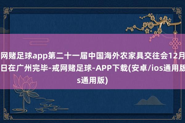 网赌足球app第二十一届中国海外农家具交往会12月1日在广州完毕-戒网赌足球-APP下载(安卓/ios通用版)