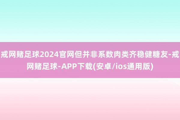 戒网赌足球2024官网但并非系数肉类齐稳健糖友-戒网赌足球-APP下载(安卓/ios通用版)