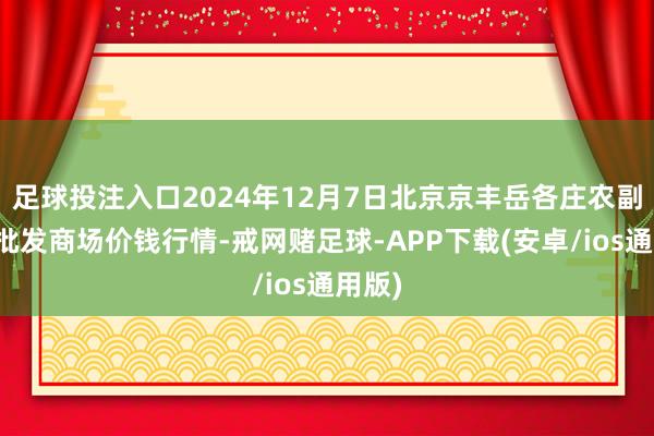 足球投注入口2024年12月7日北京京丰岳各庄农副居品批发商场价钱行情-戒网赌足球-APP下载(安卓/ios通用版)