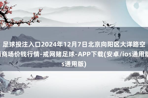 足球投注入口2024年12月7日北京向阳区大洋路空洞商场价钱行情-戒网赌足球-APP下载(安卓/ios通用版)