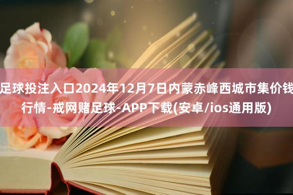 足球投注入口2024年12月7日内蒙赤峰西城市集价钱行情-戒网赌足球-APP下载(安卓/ios通用版)