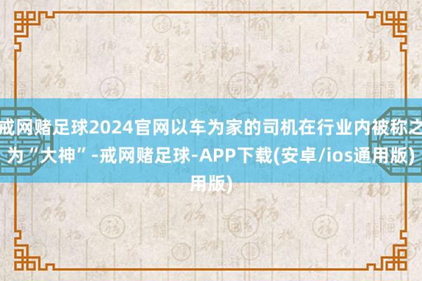 戒网赌足球2024官网以车为家的司机在行业内被称之为“大神”-戒网赌足球-APP下载(安卓/ios通用版)