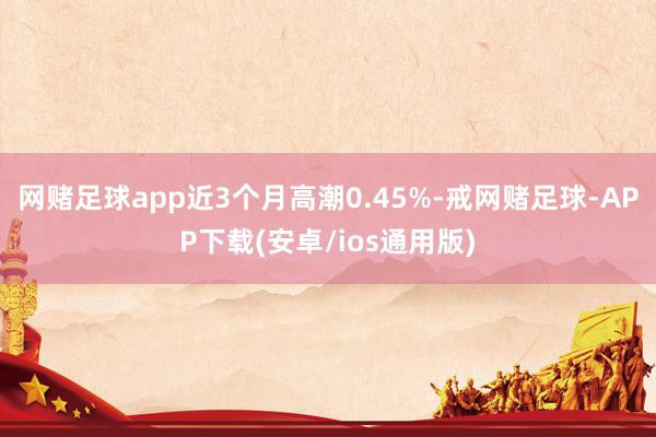 网赌足球app近3个月高潮0.45%-戒网赌足球-APP下载(安卓/ios通用版)