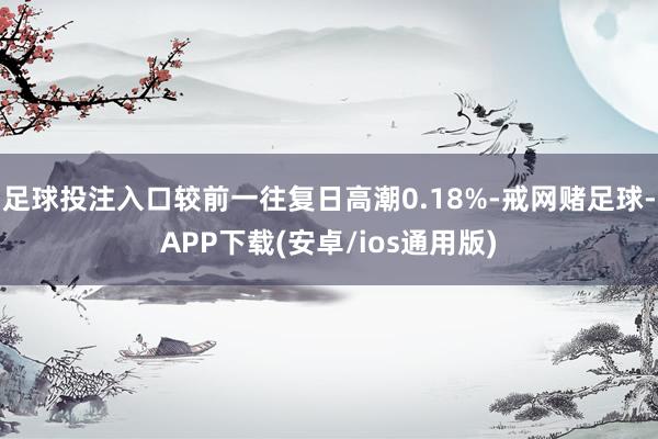 足球投注入口较前一往复日高潮0.18%-戒网赌足球-APP下载(安卓/ios通用版)