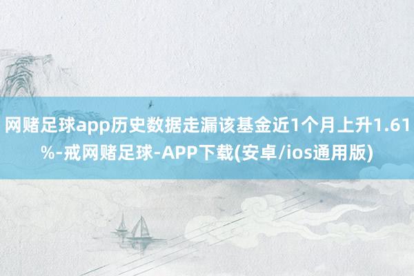 网赌足球app历史数据走漏该基金近1个月上升1.61%-戒网赌足球-APP下载(安卓/ios通用版)