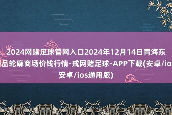 2024网赌足球官网入口2024年12月14日青海东部农副居品轮廓商场价钱行情-戒网赌足球-APP下载(安卓/ios通用版)