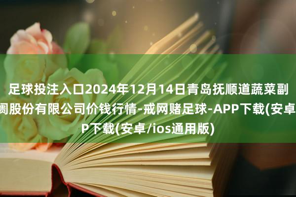 足球投注入口2024年12月14日青岛抚顺道蔬菜副食物批发阛阓股份有限公司价钱行情-戒网赌足球-APP下载(安卓/ios通用版)