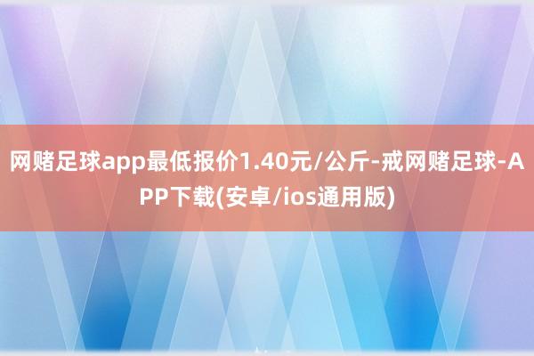 网赌足球app最低报价1.40元/公斤-戒网赌足球-APP下载(安卓/ios通用版)