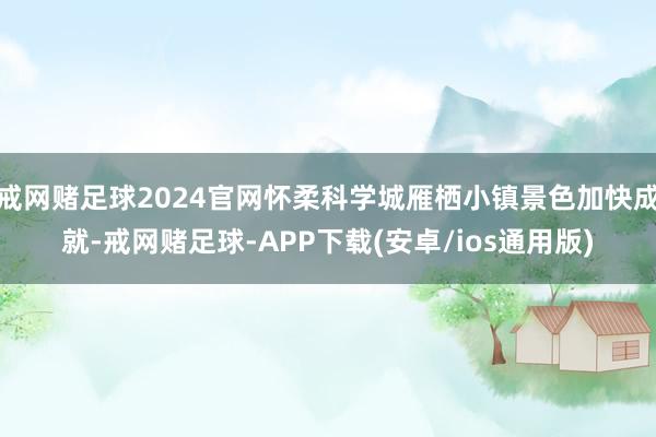 戒网赌足球2024官网怀柔科学城雁栖小镇景色加快成就-戒网赌足球-APP下载(安卓/ios通用版)