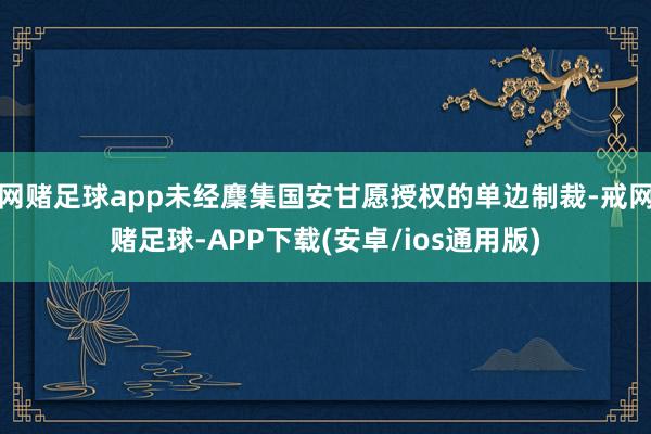 网赌足球app未经麇集国安甘愿授权的单边制裁-戒网赌足球-APP下载(安卓/ios通用版)