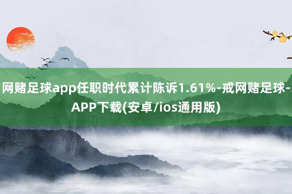 网赌足球app任职时代累计陈诉1.61%-戒网赌足球-APP下载(安卓/ios通用版)