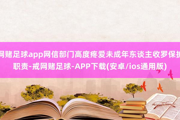 网赌足球app网信部门高度疼爱未成年东谈主收罗保护职责-戒网赌足球-APP下载(安卓/ios通用版)