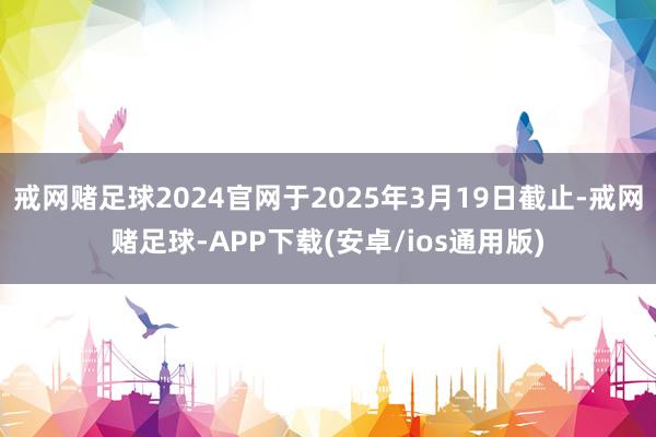 戒网赌足球2024官网于2025年3月19日截止-戒网赌足球-APP下载(安卓/ios通用版)