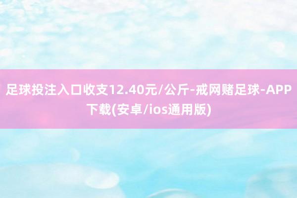 足球投注入口收支12.40元/公斤-戒网赌足球-APP下载(安卓/ios通用版)