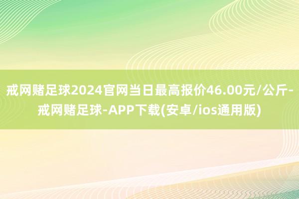 戒网赌足球2024官网当日最高报价46.00元/公斤-戒网赌足球-APP下载(安卓/ios通用版)