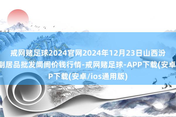 戒网赌足球2024官网2024年12月23日山西汾阳市晋阳农副居品批发阛阓价钱行情-戒网赌足球-APP下载(安卓/ios通用版)