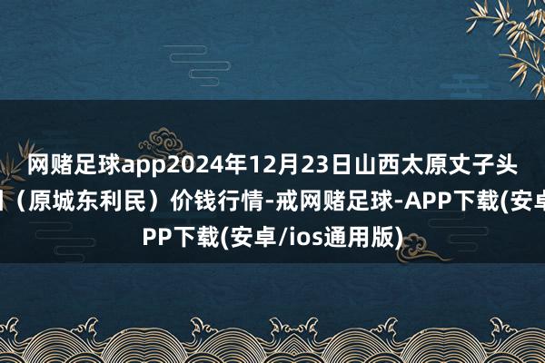 网赌足球app2024年12月23日山西太原丈子头农居品物流园（原城东利民）价钱行情-戒网赌足球-APP下载(安卓/ios通用版)