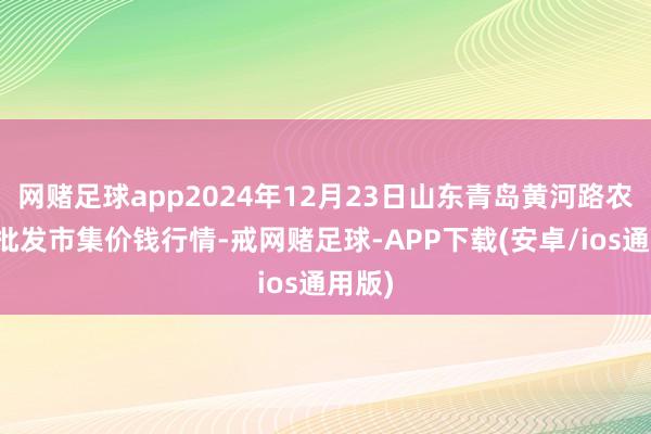 网赌足球app2024年12月23日山东青岛黄河路农居品批发市集价钱行情-戒网赌足球-APP下载(安卓/ios通用版)