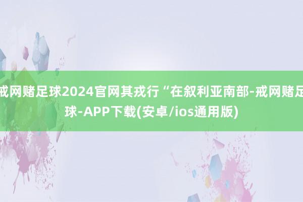 戒网赌足球2024官网其戎行“在叙利亚南部-戒网赌足球-APP下载(安卓/ios通用版)