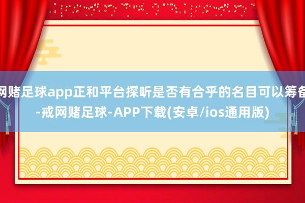 网赌足球app正和平台探听是否有合乎的名目可以筹备-戒网赌足球-APP下载(安卓/ios通用版)