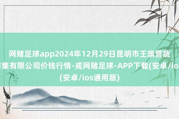 网赌足球app2024年12月29日昆明市王旗营蔬菜批发市集有限公司价钱行情-戒网赌足球-APP下载(安卓/ios通用版)