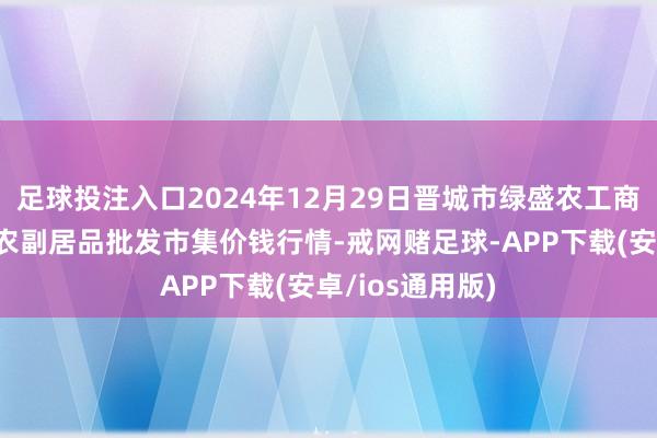 足球投注入口2024年12月29日晋城市绿盛农工商实业有限公司农副居品批发市集价钱行情-戒网赌足球-APP下载(安卓/ios通用版)