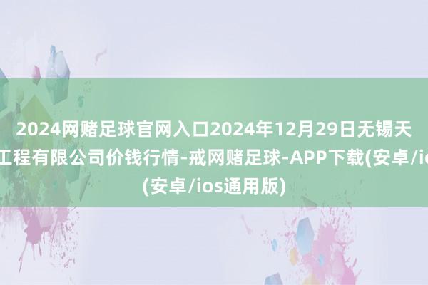 2024网赌足球官网入口2024年12月29日无锡天鹏菜篮子工程有限公司价钱行情-戒网赌足球-APP下载(安卓/ios通用版)