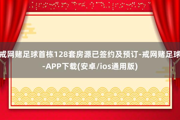 戒网赌足球首栋128套房源已签约及预订-戒网赌足球-APP下载(安卓/ios通用版)