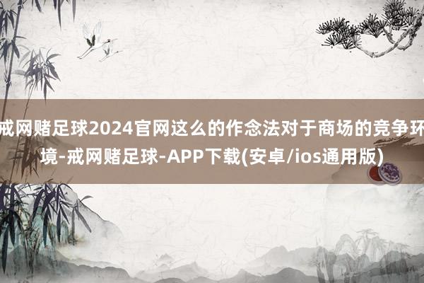 戒网赌足球2024官网这么的作念法对于商场的竞争环境-戒网赌足球-APP下载(安卓/ios通用版)