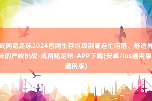 戒网赌足球2024官网生存垃圾濒临连忙陷落、舒适异味的严峻挑战-戒网赌足球-APP下载(安卓/ios通用版)