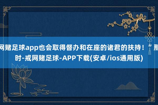 网赌足球app也会取得督办和在座的诸君的扶持！”那时-戒网赌足球-APP下载(安卓/ios通用版)