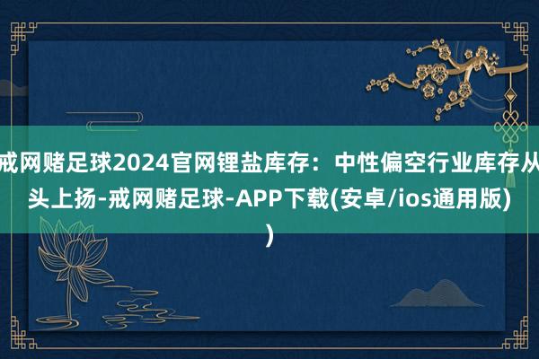 戒网赌足球2024官网锂盐库存：中性偏空行业库存从头上扬-戒网赌足球-APP下载(安卓/ios通用版)