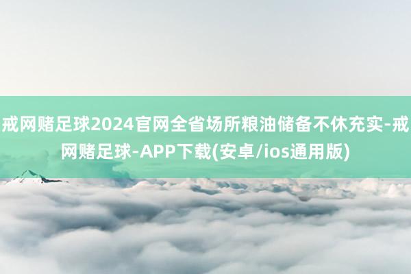 戒网赌足球2024官网全省场所粮油储备不休充实-戒网赌足球-APP下载(安卓/ios通用版)