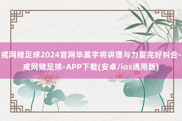 戒网赌足球2024官网华晨宇将讲理与力量完好纠合-戒网赌足球-APP下载(安卓/ios通用版)