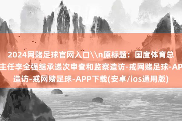 2024网赌足球官网入口\n原标题：国度体育总局排球开放责罚中心原主任李全强继承递次审查和监察造访-戒网赌足球-APP下载(安卓/ios通用版)