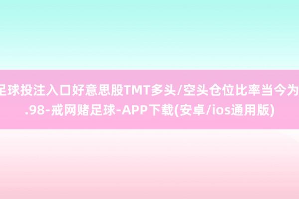 足球投注入口好意思股TMT多头/空头仓位比率当今为1.98-戒网赌足球-APP下载(安卓/ios通用版)