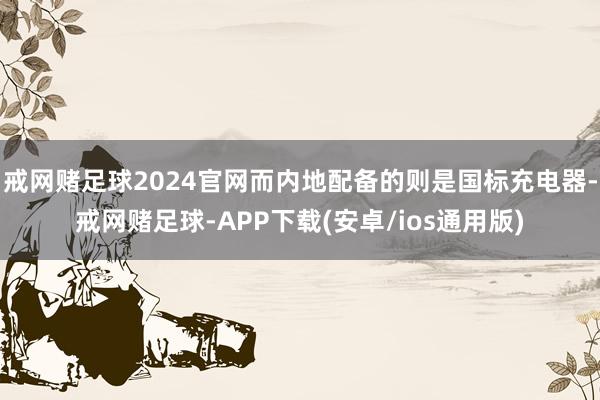 戒网赌足球2024官网而内地配备的则是国标充电器-戒网赌足球-APP下载(安卓/ios通用版)