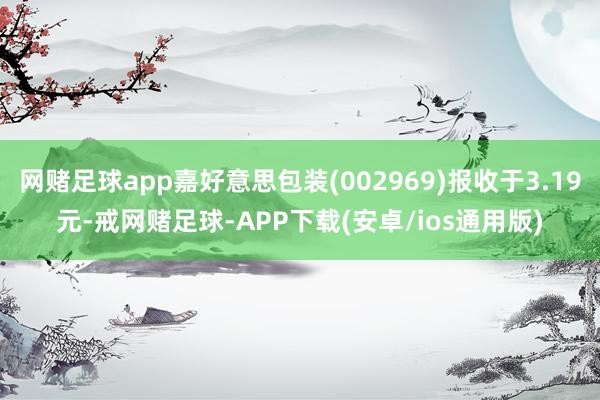 网赌足球app嘉好意思包装(002969)报收于3.19元-戒网赌足球-APP下载(安卓/ios通用版)