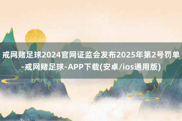 戒网赌足球2024官网证监会发布2025年第2号罚单-戒网赌足球-APP下载(安卓/ios通用版)