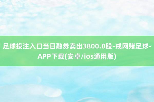 足球投注入口当日融券卖出3800.0股-戒网赌足球-APP下载(安卓/ios通用版)