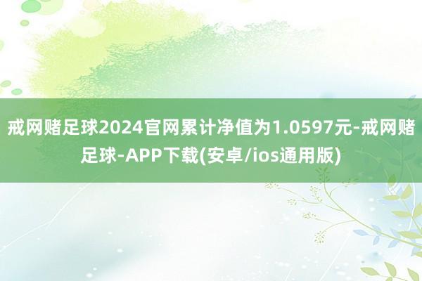 戒网赌足球2024官网累计净值为1.0597元-戒网赌足球-APP下载(安卓/ios通用版)