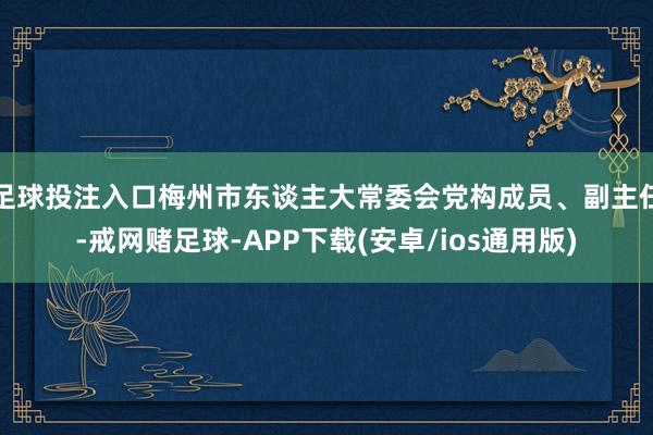 足球投注入口梅州市东谈主大常委会党构成员、副主任-戒网赌足球-APP下载(安卓/ios通用版)