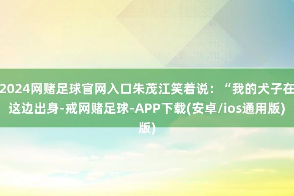 2024网赌足球官网入口朱茂江笑着说：“我的犬子在这边出身-戒网赌足球-APP下载(安卓/ios通用版)