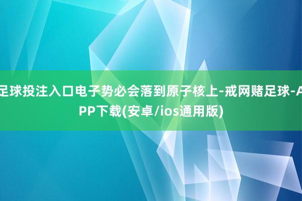 足球投注入口电子势必会落到原子核上-戒网赌足球-APP下载(安卓/ios通用版)