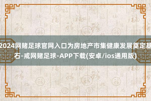 2024网赌足球官网入口为房地产市集健康发展奠定基石-戒网赌足球-APP下载(安卓/ios通用版)