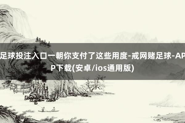 足球投注入口一朝你支付了这些用度-戒网赌足球-APP下载(安卓/ios通用版)