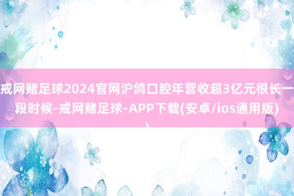 戒网赌足球2024官网沪鸽口腔年营收超3亿元很长一段时候-戒网赌足球-APP下载(安卓/ios通用版)